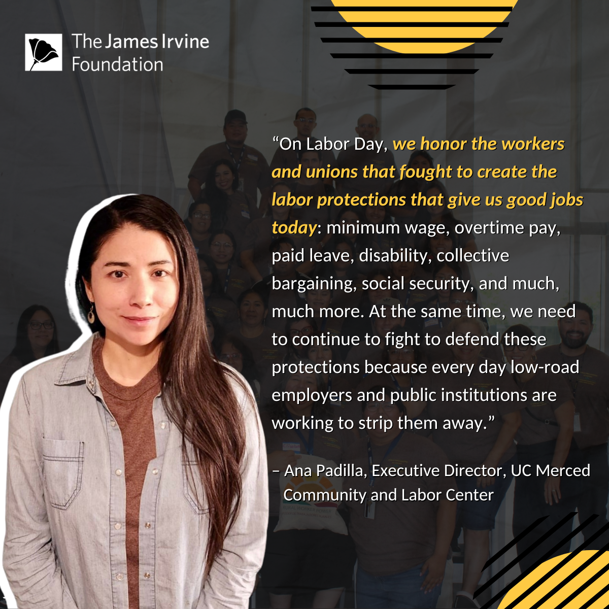 Ana Padilla Labor Day 2024 “On Labor Day, we honor the workers and unions that fought to create the labor protections that give us good jobs today: minimum wage, overtime pay, paid leave, disability, collective bargaining, social security, and much, much more. At the same time, we need to continue to fight to defend these protections because every day low-road employers and public institutions are working to strip them away.” – Ana Padilla, Executive Director, UC Merced Community and Labor Center