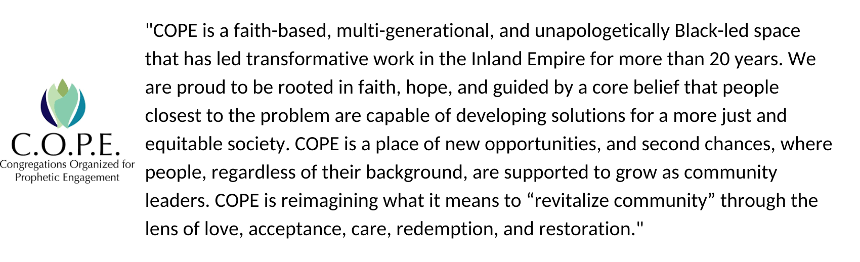 "COPE is a faith-based, multi-generational, and unapologetically Black-led space that has led transformative work in the Inland Empire for more than 20 years. We are proud to be rooted in faith, hope, and guided by a core belief that people closest to the problem are capable of developing solutions for a more just and equitable society. COPE is a place of new opportunities, and second chances, where people, regardless of their background, are supported to grow as community leaders. COPE is reimagining what it means to “revitalize community” through the lens of love, acceptance, care, redemption, and restoration."