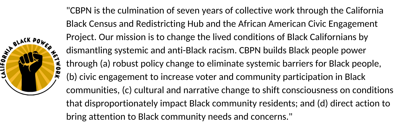 "CBPN is the culmination of seven years of collective work through the California Black Census and Redistricting Hub and the African American Civic Engagement Project. Our mission is to change the lived conditions of Black Californians by dismantling systemic and anti-Black racism. CBPN builds Black people power through (a) robust policy change to eliminate systemic barriers for Black people, (b) civic engagement to increase voter and community participation in Black communities, (c) cultural and narrative change to shift consciousness on conditions that disproportionately impact Black community residents; and (d) direct action to bring attention to Black community needs and concerns."