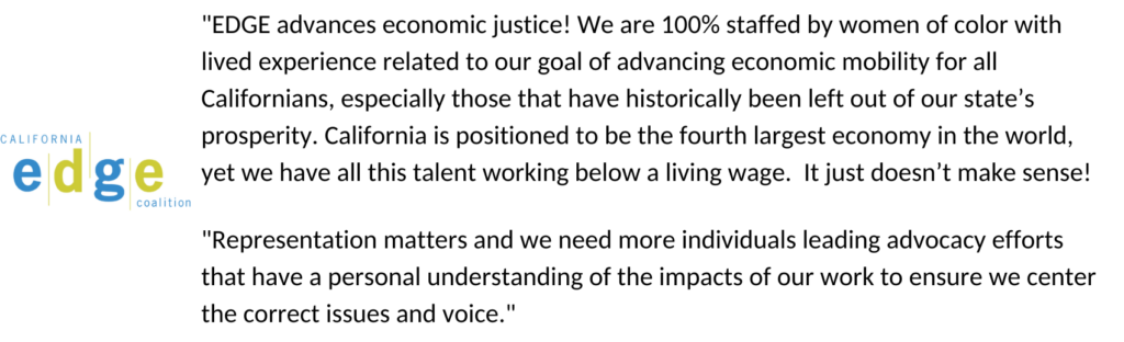 "EDGE advances economic justice! We are 100% staffed by women of color with lived experience related to our goal of advancing economic mobility for all Californians, especially those that have historically been left out of our state’s prosperity. California is positioned to be the fourth largest economy in the world, yet we have all this talent working below a living wage. It just doesn’t make sense! "Representation matters and we need more individuals leading advocacy efforts that have a personal understanding of the impacts of our work to ensure we center the correct issues and voice."