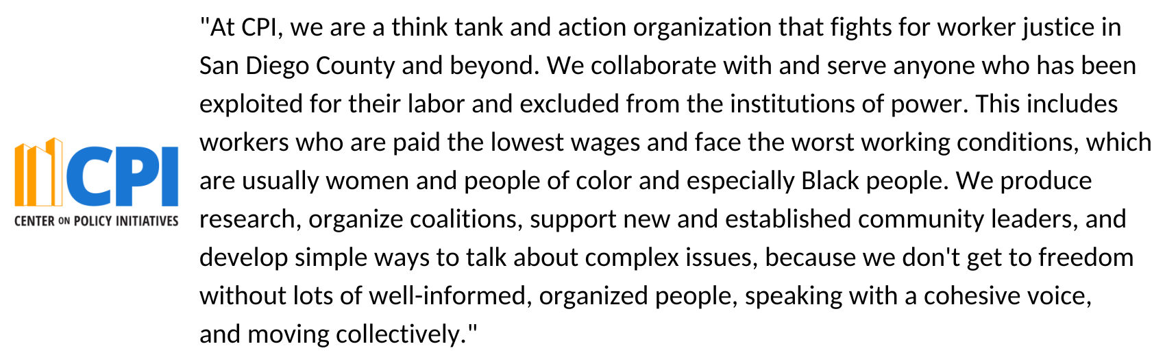 "At CPI, we are a think tank and action organization that fights for worker justice in San Diego County and beyond. We collaborate with and serve anyone who has been exploited for their labor and excluded from the institutions of power. This includes workers who are paid the lowest wages and face the worst working conditions, which are usually women and people of color and especially Black people. We produce research, organize coalitions, support new and established community leaders, and develop simple ways to talk about complex issues, because we don't get to freedom without lots of well-informed, organized people, speaking with a cohesive voice, and moving collectively."