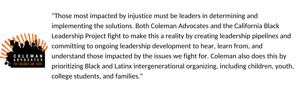 "Those most impacted by injustice must be leaders in determining and implementing the solutions. Both Coleman Advocates and the California Black Leadership Project fight to make this a reality by creating leadership pipelines and committing to ongoing leadership development to hear, learn from, and understand those impacted by the issues we fight for. Coleman also does this by prioritizing Black and Latinx intergenerational organizing, including children, youth, college students, and families."