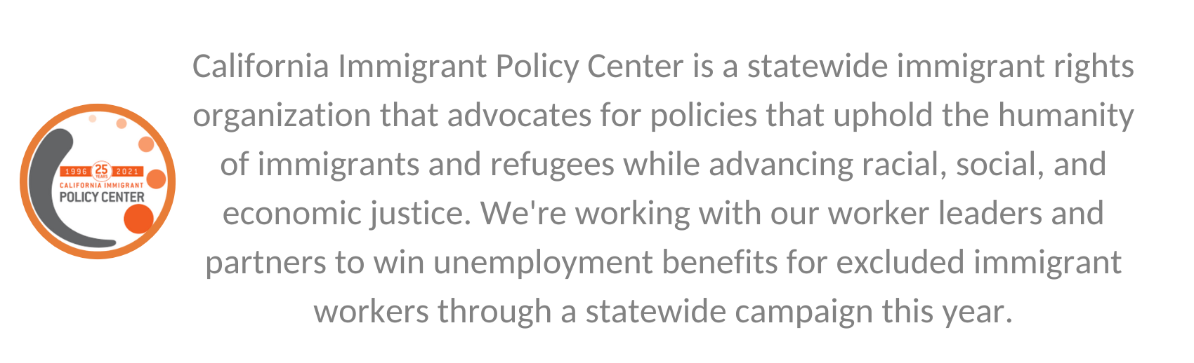 A quote from Irvine grantee California Immigrant Policy Center that says, "California Immigrant Policy Center is a statewide immigrant rights organization that advocates for policies that uphold the humanity of immigrants and refugees while advancing racial, social, and economic justice. We're working with our worker leaders and partners to win unemployment benefits for excluded immigrant workers through a statewide campaign this year."