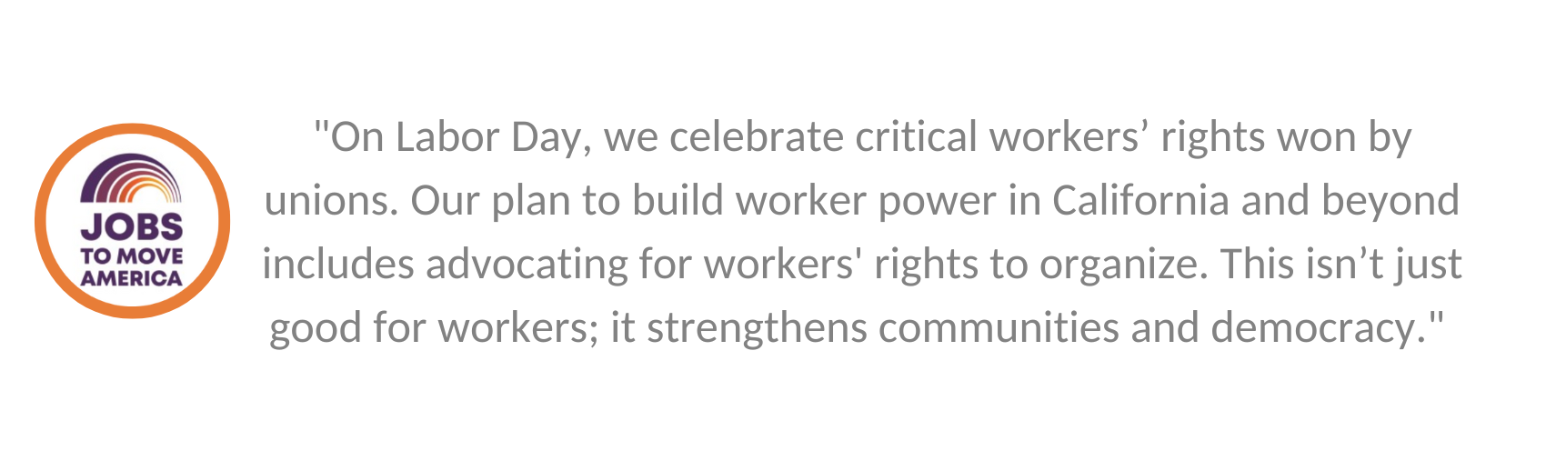 A quote from Irvine grantee Jobs to Move America that says, ""On Labor Day, we celebrate critical workers’ rights won by unions. Our plan to build worker power in California and beyond includes advocating for workers' rights to organize. This isn’t just good for workers; it strengthens communities and democracy."