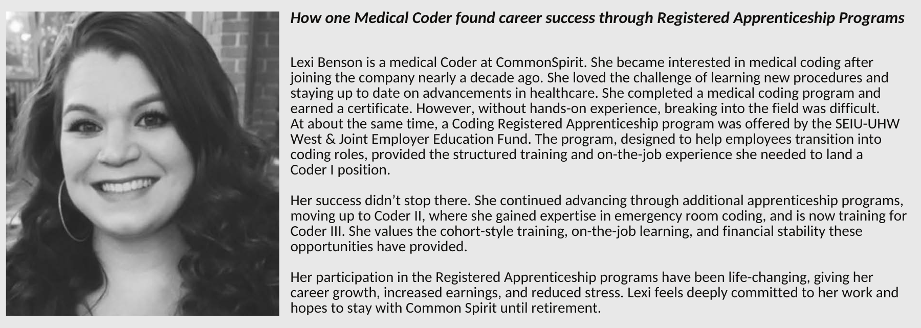 How one Medical Coder found career success through Registered Apprenticeship Programs Lexi Benson is a medical Coder at CommonSpirit. She became interested in medical coding after joining the company nearly a decade ago. She loved the challenge of learning new procedures and staying up to date on advancements in healthcare. She completed a medical coding program and earned a certificate. However, without hands-on experience, breaking into the field was difficult. At about the same time, a Coding Registered Apprenticeship program was offered by the SEIU-UHW West & Joint Employer Education Fund. The program, designed to help employees transition into coding roles, provided the structured training and on-the-job experience she needed to land a Coder I position. Her success didn’t stop there. She continued advancing through additional apprenticeship programs, moving up to Coder II, where she gained expertise in emergency room coding, and is now training for Coder III. She values the cohort-style training, on-the-job learning, and financial stability these opportunities have provided. Her participation in the Registered Apprenticeship programs have been life-changing, giving her career growth, increased earnings, and reduced stress. Lexi feels deeply committed to her work and hopes to stay with Common Spirit until retirement.