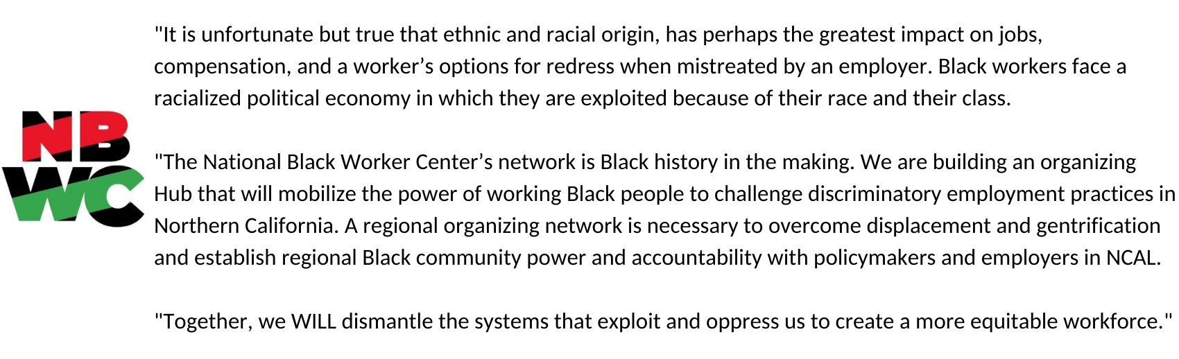 "It is unfortunate but true that ethnic and racial origin, has perhaps the greatest impact on jobs, compensation, and a worker’s options for redress when mistreated by an employer. Black workers face a racialized political economy in which they are exploited because of their race and their class. "The National Black Worker Center’s network is Black history in the making. We are building an organizing Hub that will mobilize the power of working Black people to challenge discriminatory employment practices in Northern California. A regional organizing network is necessary to overcome displacement and gentrification and establish regional Black community power and accountability with policymakers and employers in NCAL. "Together, we WILL dismantle the systems that exploit and oppress us to create a more equitable workforce."