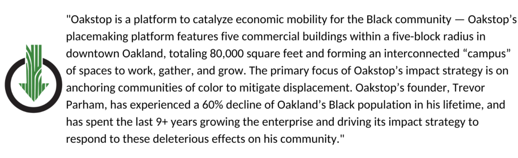 "Oakstop is a platform to catalyze economic mobility for the Black community — Oakstop’s placemaking platform features five commercial buildings within a five-block radius in downtown Oakland, totaling 80,000 square feet and forming an interconnected “campus” of spaces to work, gather, and grow. The primary focus of Oakstop’s impact strategy is on anchoring communities of color to mitigate displacement. Oakstop’s founder, Trevor Parham, has experienced a 60% decline of Oakland’s Black population in his lifetime, and has spent the last 9+ years growing the enterprise and driving its impact strategy to respond to these deleterious effects on his community."